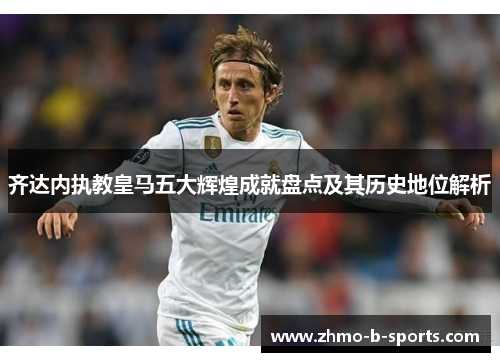 齐达内执教皇马五大辉煌成就盘点及其历史地位解析