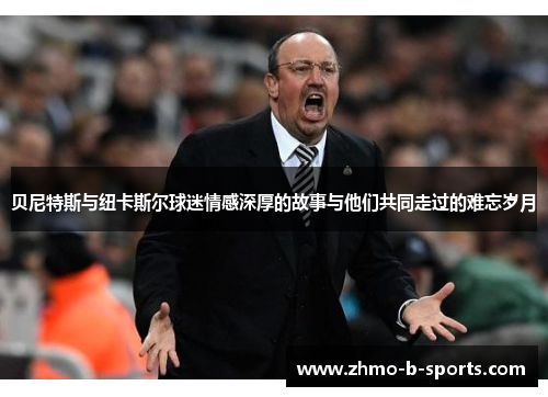 贝尼特斯与纽卡斯尔球迷情感深厚的故事与他们共同走过的难忘岁月